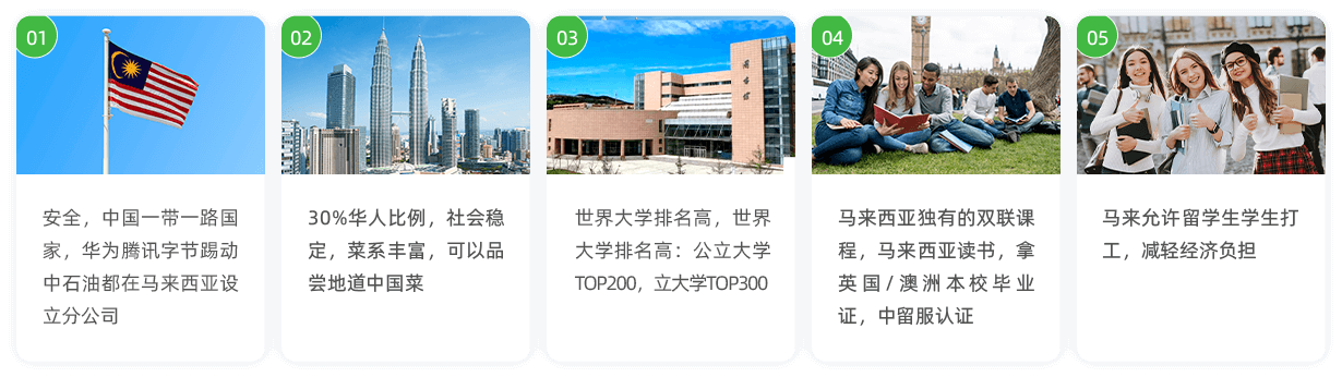 安全，中国一带一路国家，华为腾讯字节踢动 中石油都在马来西亚设立分公司。30%华人比例，社会稳定，菜系丰富，可以品尝地道中国菜。世界大学排名高，世界大学排名高：公立大学TOP200，立大学TOP300。马来西亚独有的双联课程，马来西亚读书，拿英国/澳洲本校毕业证，中留服认证。