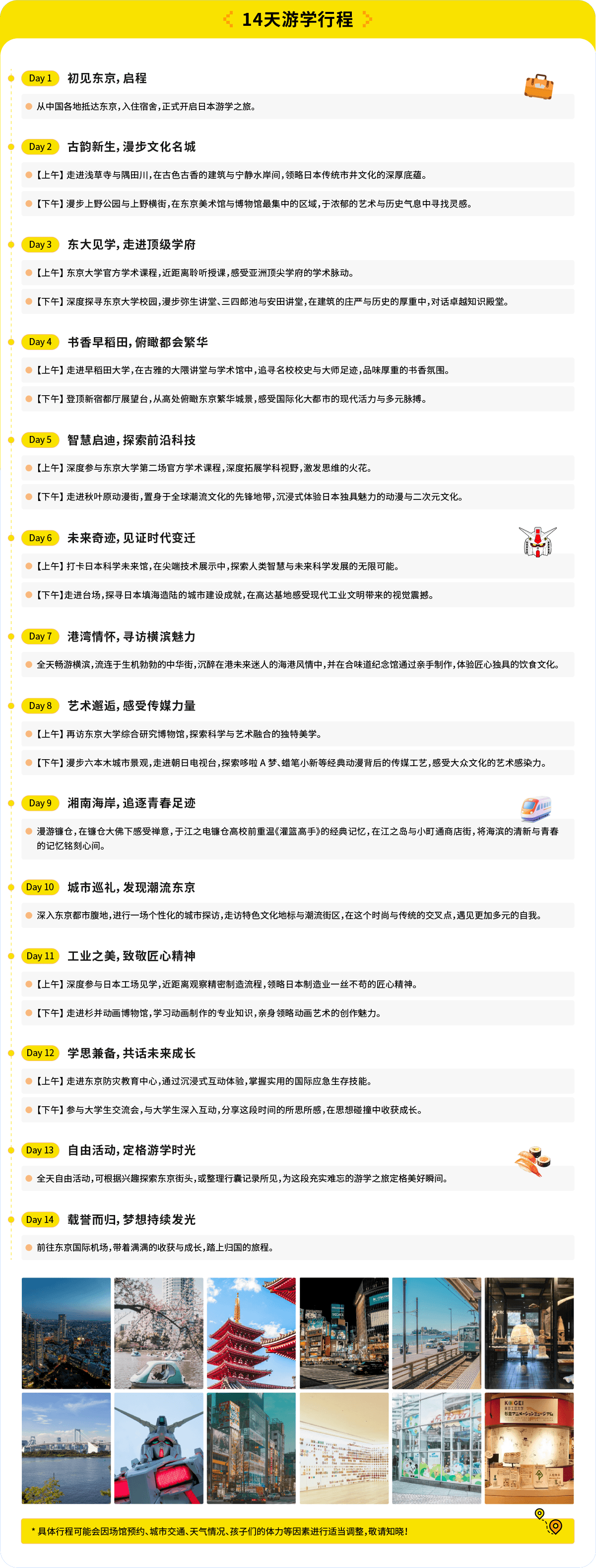 14天游学行程：
Day1 初见东京，启程

从中国各地抵达东京，入住宿舍，正式开启日本游学之旅。

Day2 【上午】走进浅草寺与隅田川，在古色古香的建筑与宁静水岸间，领略日本传统市井文化的深厚底蕴。

【下午】漫步文化名城

Day3 【上午】走进东京文化最深、最集中的区域，于浓郁的艺术与历史气息中寻找灵感。

【下午】走进顶级学府

Day4 【上午】东京大学官方学术课程，近距离聆听授课，感受亚洲顶尖学府的学术脉动。

【下午】深度探寻东京大学校园，漫步弥生讲堂、三四郎池与安田讲堂，在建筑的庄严与历史的厚重中，对话卓越知识殿堂。

Day5 书香早稻田，俯瞰都会繁华

【上午】走进早稻田大学，在古雅的大隈讲堂与学术馆中，追寻名校校史与大师足迹，品味厚重的书香氛围。

【下午】登顶新宿都厅展望台，从高处俯瞰东京繁华城景，感受国际化大都市的现代活力与多元脉搏。

Day6 智慧启迪，探索前沿科技

【上午】深度参与东京大学第二场官方学术课程，深度拓展学科视野，激发思维的火花。

【下午】置身于全球潮流文化的先锋地带，沉浸式体验日本独具魅力的动漫与二次元文化。

Day7 未来奇迹，见证时代变迁

【上午】在尖端技术展示中，窥见人类智慧与未来科学发展的无限可能。

【下午】探寻日本填海造陆的城市建设成就，在高达基地感受现代工业文明带来的视觉震撼。

Day8 港湾情怀，寻访横滨魅力

全天畅游横滨，流连于生机勃勃的中华街，沉醉在港未来迷人的海港风情中，并在合味道纪念馆通过亲手制作，体验匠心独具的饮食文化。

Day9 艺术邂逅，感受传媒力量

【上午】再访东京大学综合研究博物馆，探索科学与艺术融合的独特美学。

【下午】漫步六本木城市景观，走进朝日电视台，探索哆啦A梦、蜡笔小新等经典动漫背后的传媒工艺，感受大众文化的艺术感染力。

Day10 湘南海岸，追逐青春足迹

乘坐江之电，重温《灌篮高手》的经典记忆，在江之岛与小町通商店街，将海滨的清新与青春的记忆铭刻心间。

Day11 城市巡礼，发现潮流东京

深入东京都市腹地，进行一场个性化的城市探访，走访特色文化地标与潮流街区，在这个时尚与传统的交叉点，遇见更加多元的自我。

Day12 工业之美，致敬匠心精神

【上午】深度参与日本工场见学，近距离观察精密制造流程，领略日本制造业一丝不苟的匠心精神。

【下午】走进杉并动画博物馆，学习动画制作的专业知识，亲身领略动画艺术的创作魅力。

Day13 学思兼备，共话未来成长

【上午】走进东京防灾教育中心，通过沉浸式互动体验，掌握实用的国际应急生存技能。

【下午】参与大学生交流会，与大学生深入互动，分享这段时间的所思所感，在思想碰撞中收获成长。

Day14 自由活动，定格游学时光

全天自由活动，可根据兴趣探索东京街头，或整理行囊记录所见，为这段充实难忘的游学之旅定格美好瞬间。

Day15 启程归国，梦想持续发光

前往东京国际机场，带着满满的收获与成长，踏上归国的旅程。