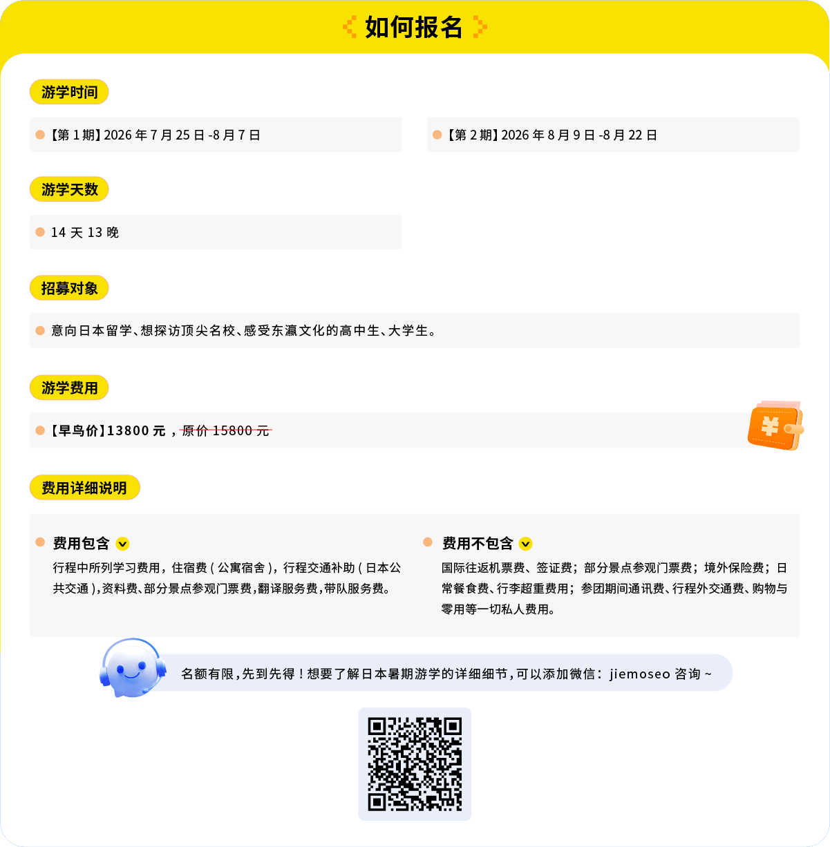 报名&费用：

游学时间

[第1期] 2026年7月25日-8月7日

[第2期] 2026年8月9日-8月22日

游学天数

14天13晚

招募对象

意向日本留学、想探访顶尖名校、感受东瀛文化的高中生、大学生。

游学费用

[早鸟价] 13800元，原价15800元

费用详细说明

费用包含

行程中所列学习费用，住宿费（公寓宿舍），行程交通补助（日本公共交通），资料费、部分景点参观门票费，翻译服务费，带队服务费。

费用不包含

国际往返机票费、签证费；部分景点参观门票费；境外保险费；日常餐食费、行李超重费用；参团期间通讯费、行程外交通费、购物与零用等一切私人费用。

名额有限，先到先得！
想要了解日本暑期游学的详细细节可以添加微信：jiemoseo 咨询~